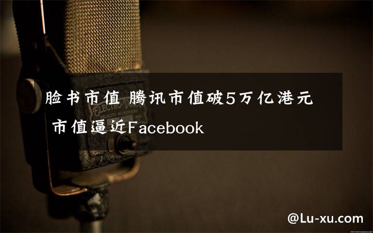 脸书市值 腾讯市值破5万亿港元 市值逼近Facebook
