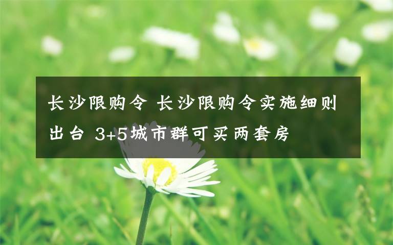 长沙限购令 长沙限购令实施细则出台 3+5城市群可买两套房