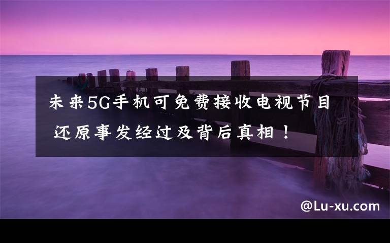 未来5G手机可免费接收电视节目 还原事发经过及背后真相！