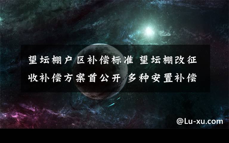 望坛棚户区补偿标准 望坛棚改征收补偿方案首公开 多种安置补偿方案供选择