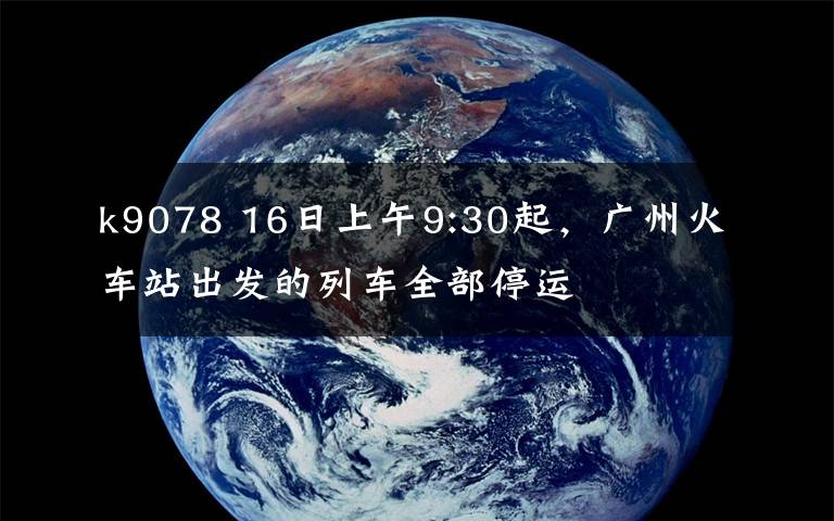 k9078 16日上午9:30起，广州火车站出发的列车全部停运