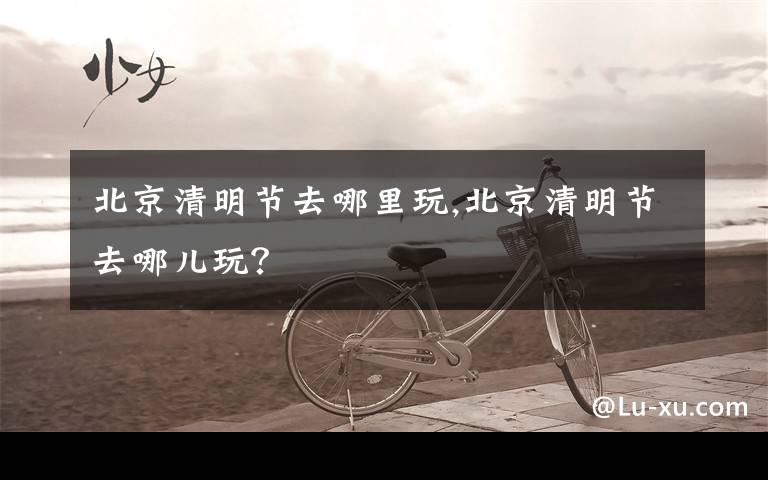 北京清明节去哪里玩,北京清明节去哪儿玩？