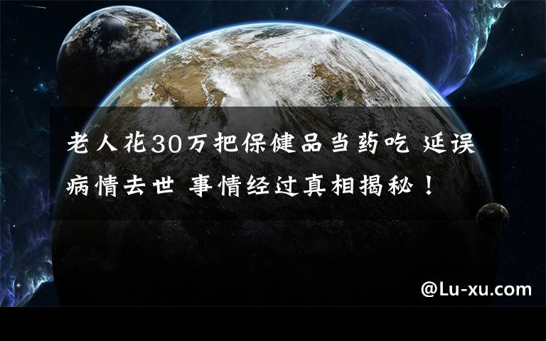 老人花30万把保健品当药吃 延误病情去世 事情经过真相揭秘！