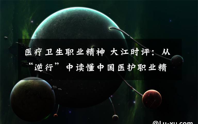 医疗卫生职业精神 大江时评：从“逆行”中读懂中国医护职业精神