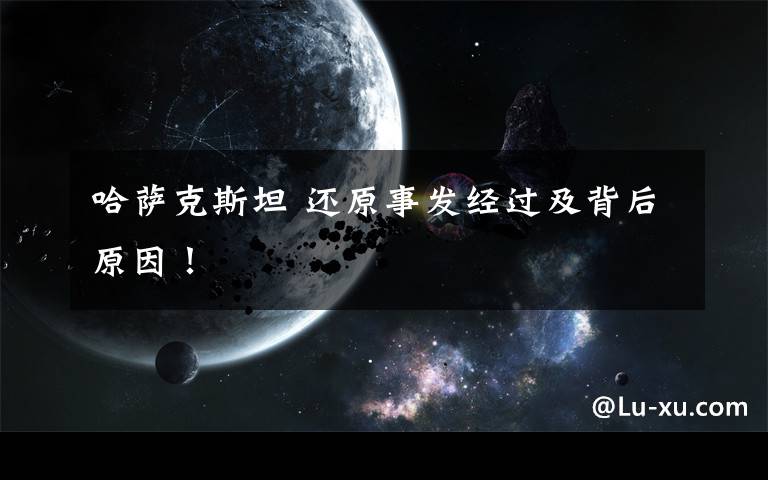 哈萨克斯坦 还原事发经过及背后原因！