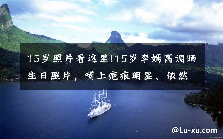 15岁照片看这里!15岁李嫣高调晒生日照片，嘴上疤痕明显，依然自信大秀美貌