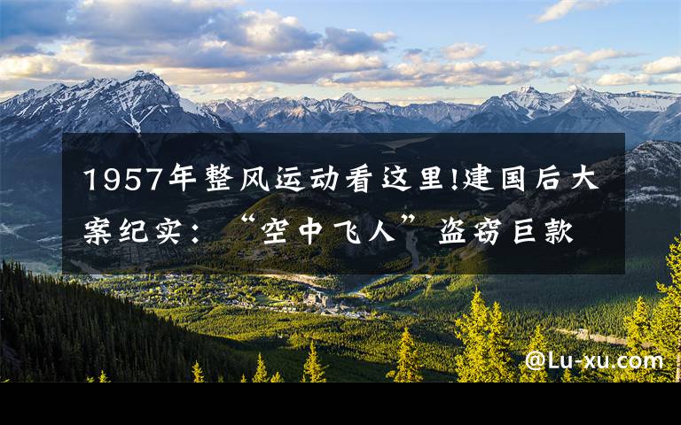 1957年整风运动看这里!建国后大案纪实：“空中飞人”盗窃巨款，折翼驻马店