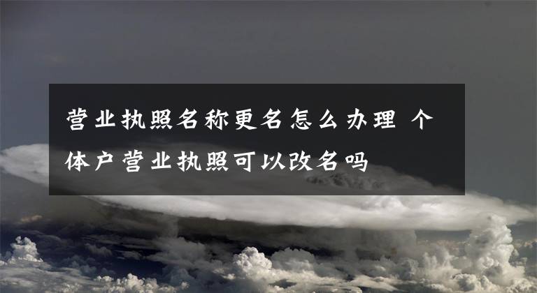 营业执照名称更名怎么办理 个体户营业执照可以改名吗