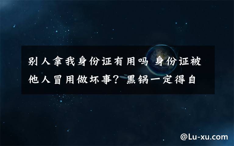 别人拿我身份证有用吗 身份证被他人冒用做坏事？黑锅一定得自己背吗?这招很管用!