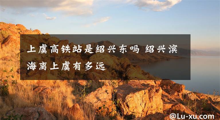 上虞高铁站是绍兴东吗 绍兴滨海离上虞有多远