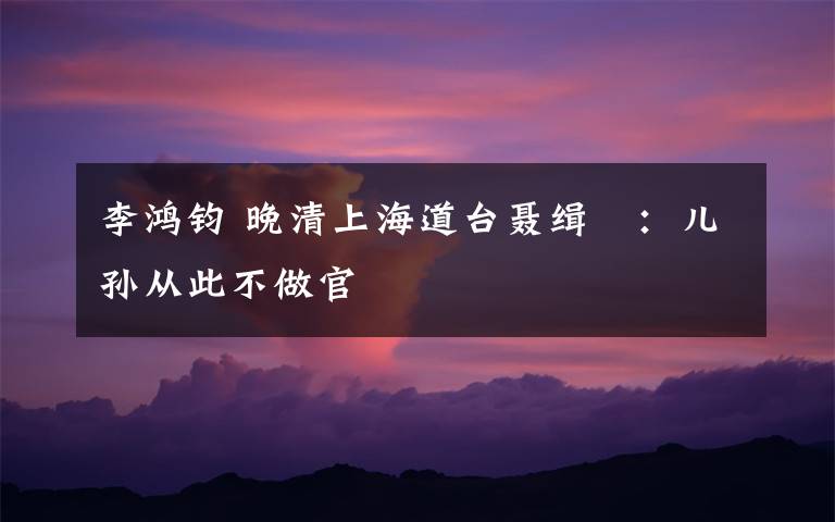 李鸿钧 晚清上海道台聂缉椝：儿孙从此不做官
