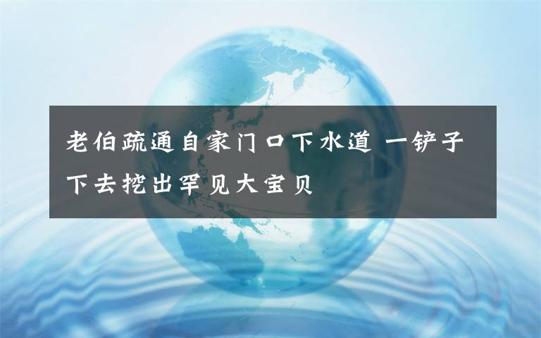 老伯疏通自家门口下水道 一铲子下去挖出罕见大宝贝