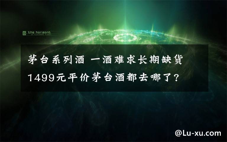 茅台系列酒 一酒难求长期缺货 1499元平价茅台酒都去哪了?