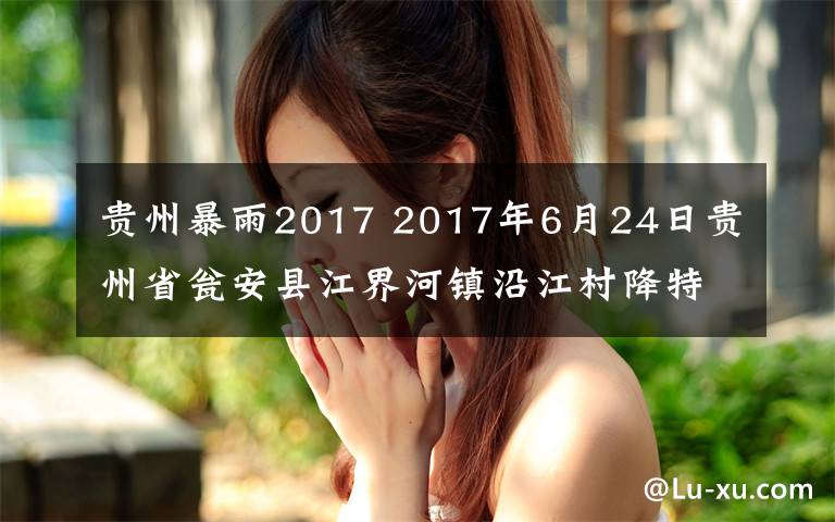 贵州暴雨2017 2017年6月24日贵州省瓮安县江界河镇沿江村降特大暴雨，罕见暴雨堪称历史之最，前所未有