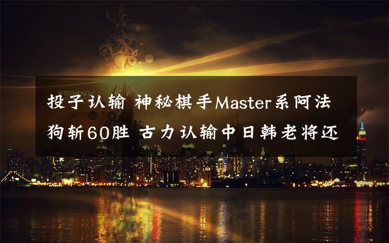 投子认输 神秘棋手Master系阿法狗斩60胜 古力认输中日韩老将还剩…