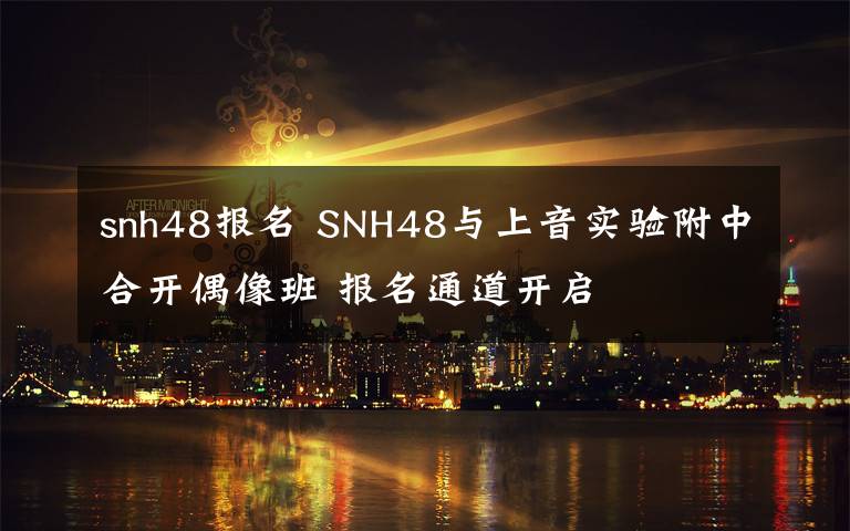 snh48报名 SNH48与上音实验附中合开偶像班 报名通道开启