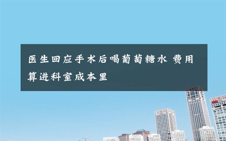 医生回应手术后喝葡萄糖水 费用算进科室成本里