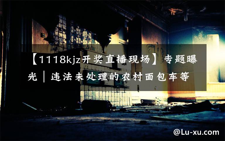 【1118kjz开奖直播现场】专题曝光｜违法未处理的农村面包车等类型车辆（第八期）
