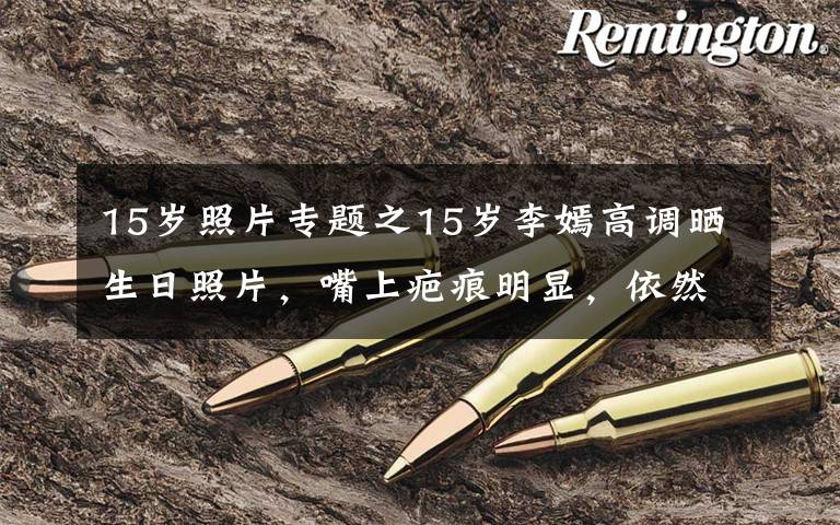 15岁照片专题之15岁李嫣高调晒生日照片，嘴上疤痕明显，依然自信大秀美貌