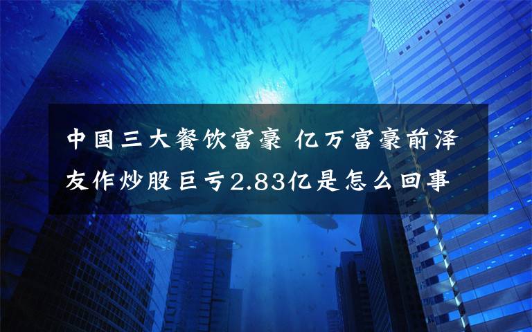 中国三大餐饮富豪 亿万富豪前泽友作炒股巨亏2.83亿是怎么回事?什么情况?终于真相了,原来是这样!