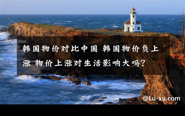 韩国物价对比中国 韩国物价负上涨 物价上涨对生活影响大吗？