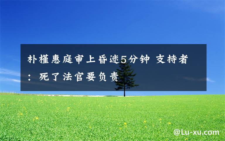 朴槿惠庭审上昏迷5分钟 支持者：死了法官要负责