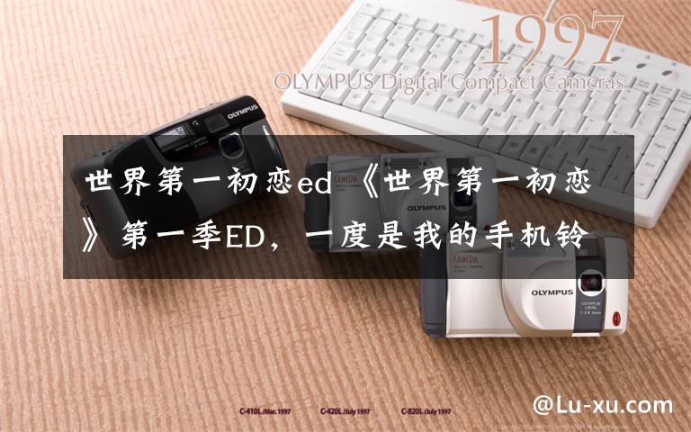 世界第一初恋ed 《世界第一初恋》第一季ED，一度是我的手机铃声