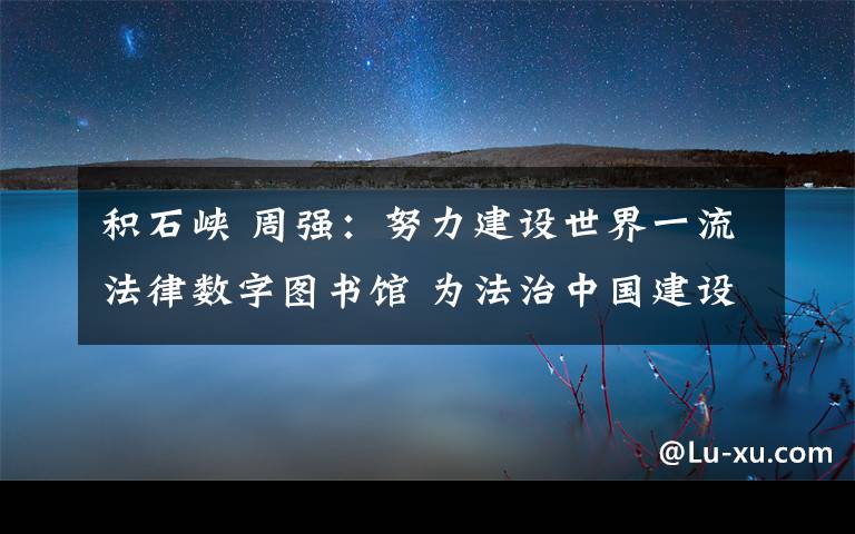 积石峡 周强：努力建设世界一流法律数字图书馆 为法治中国建设提供基础大数据平台服务