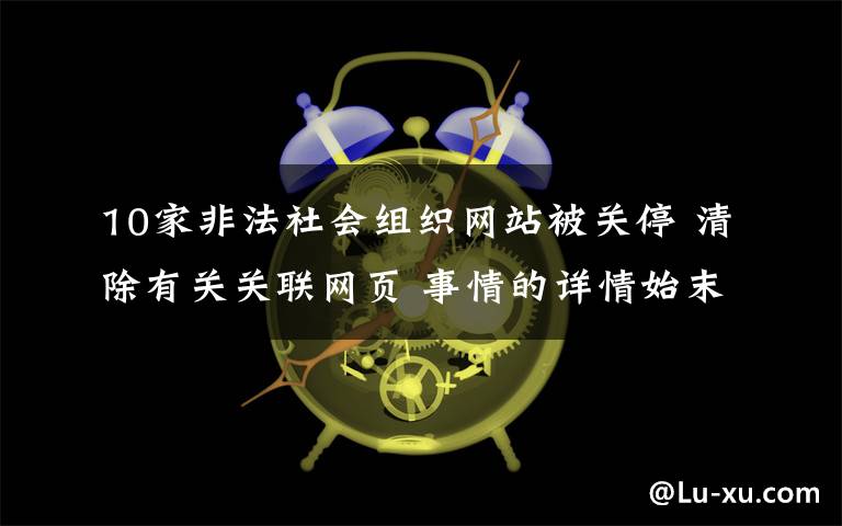 10家非法社会组织网站被关停 清除有关关联网页 事情的详情始末是怎么样了！