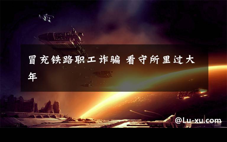冒充铁路职工诈骗 看守所里过大年