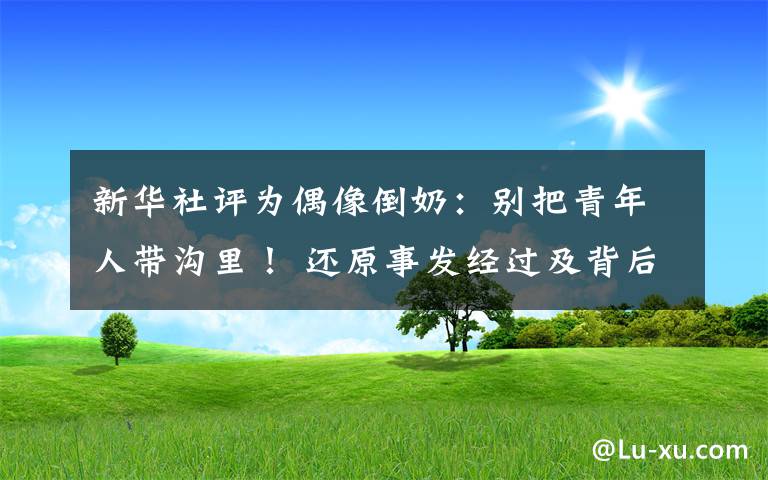 新华社评为偶像倒奶：别把青年人带沟里！ 还原事发经过及背后原因！