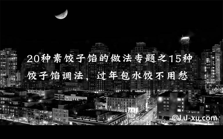 20种素饺子馅的做法专题之15种饺子馅调法，过年包水饺不用愁，收藏走吧，怎么吃都香