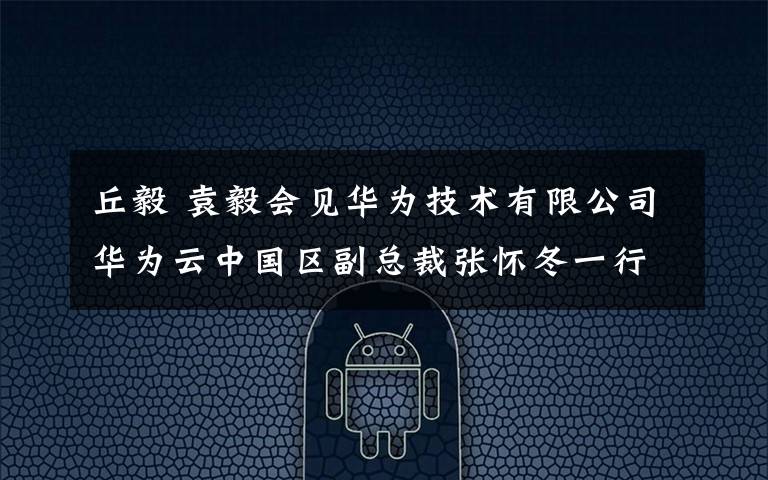 丘毅 袁毅会见华为技术有限公司华为云中国区副总裁张怀冬一行