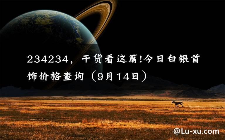 234234，干货看这篇!今日白银首饰价格查询（9月14日）