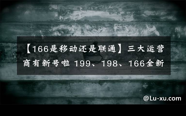 【166是移动还是联通】三大运营商有新号啦 199、198、166全新号段投入使用