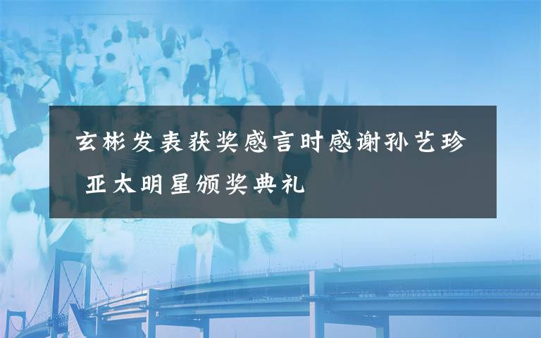  玄彬发表获奖感言时感谢孙艺珍  亚太明星颁奖典礼