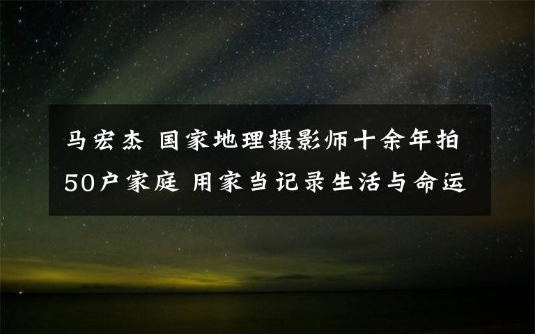 马宏杰 国家地理摄影师十余年拍50户家庭 用家当记录生活与命运