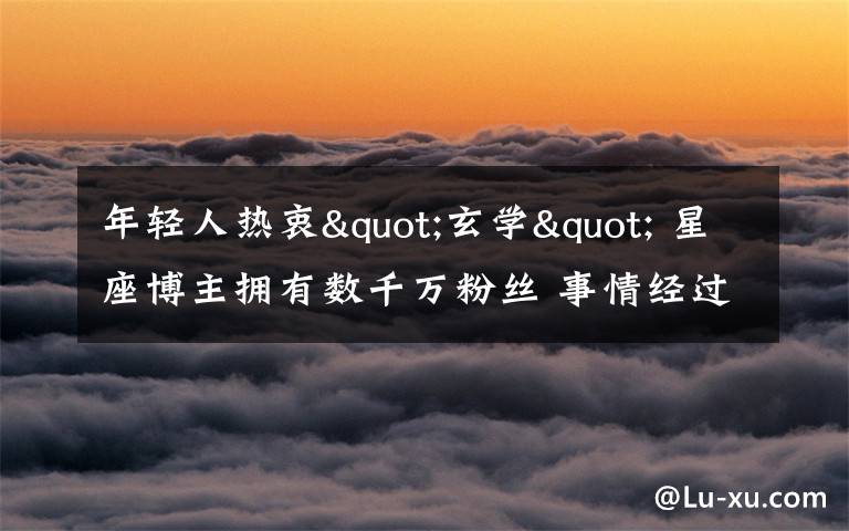年轻人热衷"玄学" 星座博主拥有数千万粉丝 事情经过真相揭秘！