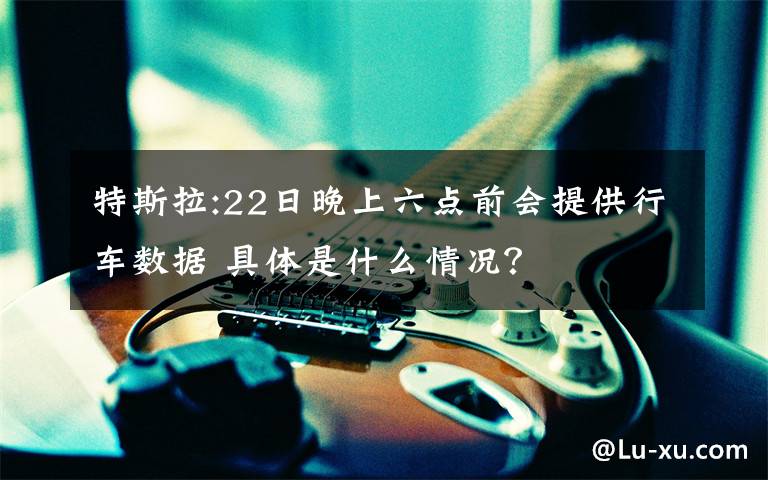 特斯拉:22日晚上六点前会提供行车数据 具体是什么情况？