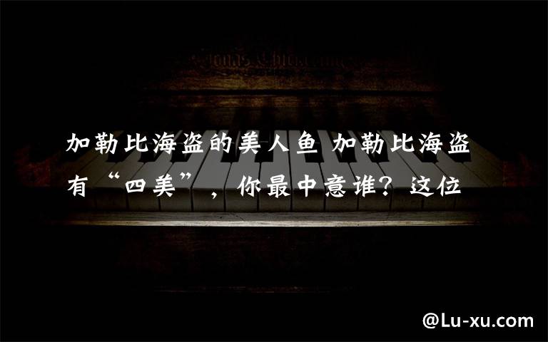 加勒比海盗的美人鱼 加勒比海盗有“四美”，你最中意谁？这位美翻了