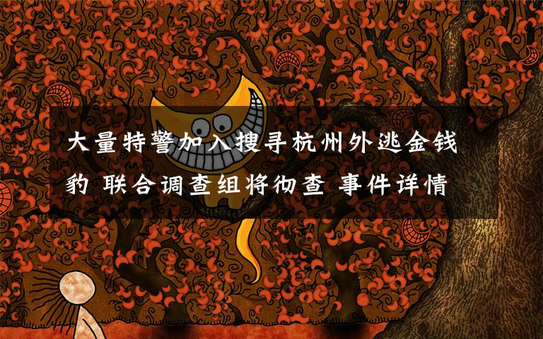 大量特警加入搜寻杭州外逃金钱豹 联合调查组将彻查 事件详情始末介绍！