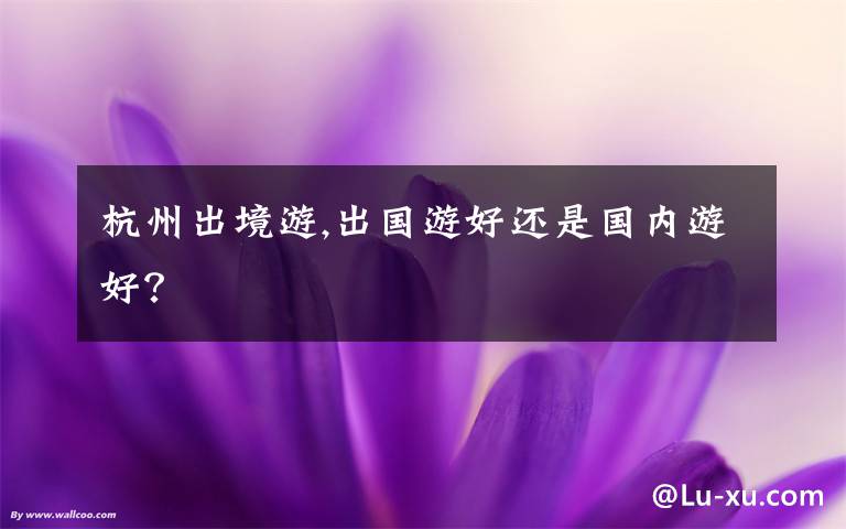 杭州出境游,出国游好还是国内游好？