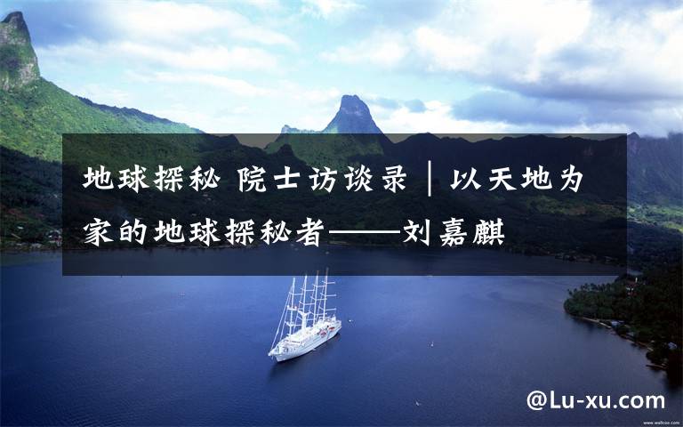 地球探秘 院士访谈录｜以天地为家的地球探秘者——刘嘉麒