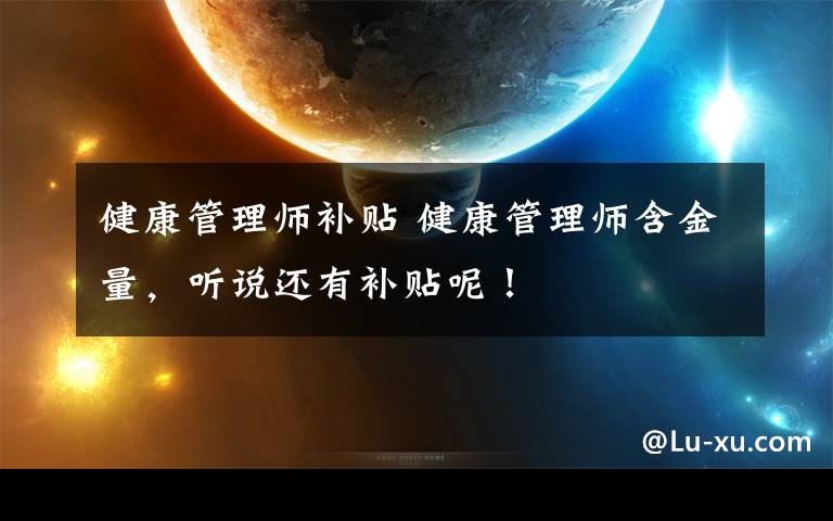 健康管理师补贴 健康管理师含金量，听说还有补贴呢！