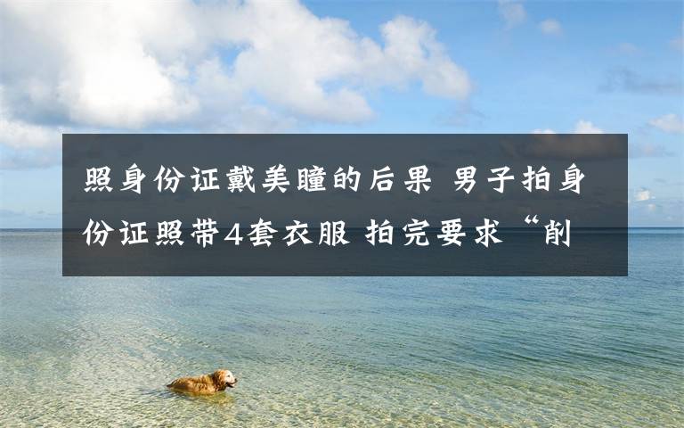 照身份证戴美瞳的后果 男子拍身份证照带4套衣服 拍完要求“削瘦脸”
