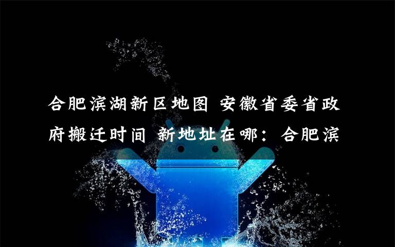 合肥滨湖新区地图 安徽省委省政府搬迁时间 新地址在哪：合肥滨湖新区