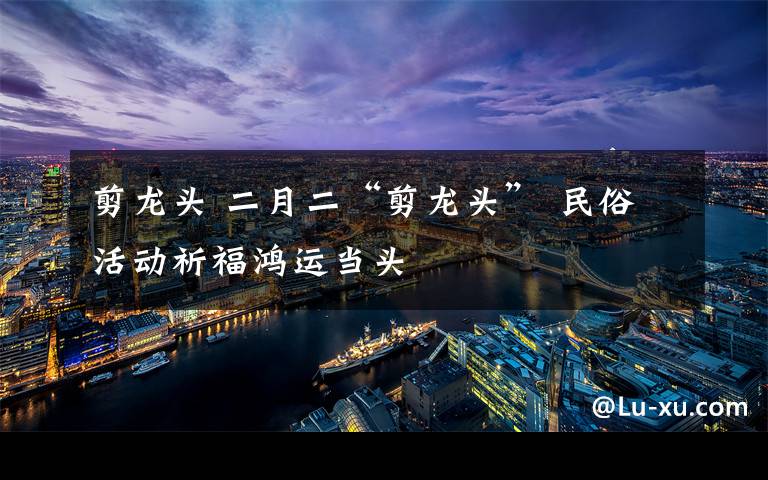 剪龙头 二月二“剪龙头” 民俗活动祈福鸿运当头