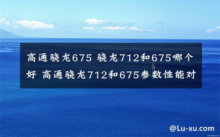 高通骁龙675 骁龙712和675哪个好 高通骁龙712和675参数性能对比