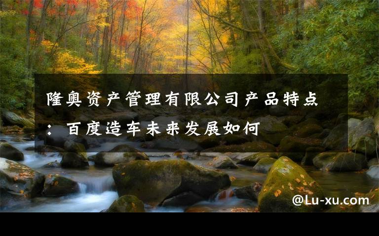 隆奥资产管理有限公司产品特点：百度造车未来发展如何