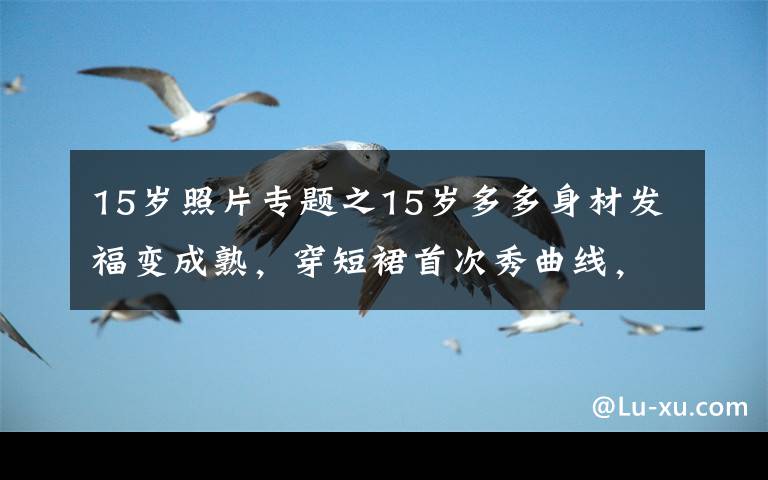 15岁照片专题之15岁多多身材发福变成熟，穿短裙首次秀曲线，身高赶超172孙莉